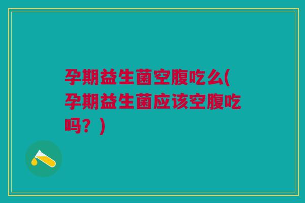 孕期益生菌空腹吃么(孕期益生菌应该空腹吃吗?)
