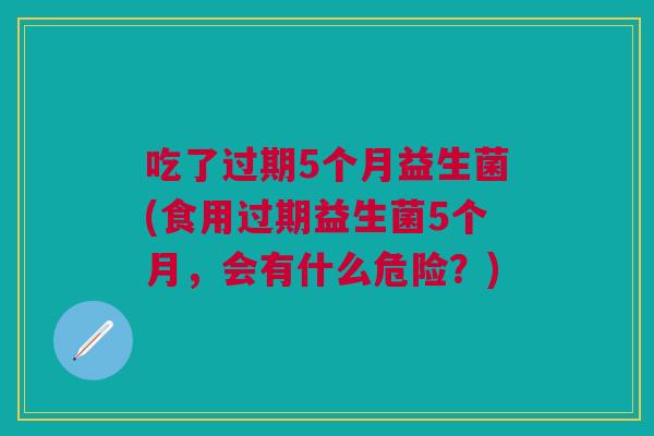 吃了过期5个月益生菌(食用过期益生菌5个月,会有什么危险?) 吃了过期5个月益生菌(食用过期益生菌5个月,会有什么危险?)