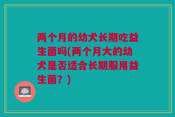 两个月的幼犬长期吃益生菌吗(两个月大的幼犬是否适合长期服用益生菌?) 两个月的幼犬长期吃益生菌吗(两个月大的幼犬是否适合长期服用益生菌?)