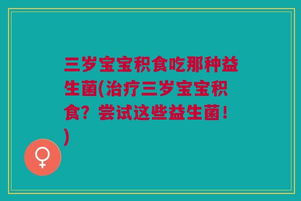 三岁宝宝积食吃那种益生菌(治疗三岁宝宝积食?尝试这些益生菌!)