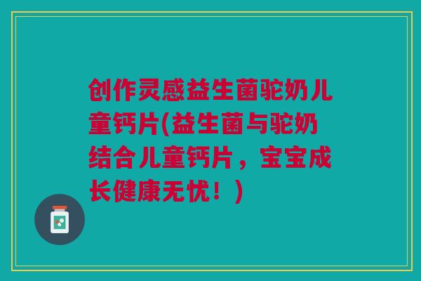 创作灵感益生菌驼奶儿童钙片(益生菌与驼奶结合儿童钙片,宝宝成长健康无忧!) 创作灵感益生菌驼奶儿童钙片(益生菌与驼奶结合儿童钙片,宝宝成长健康无忧!)