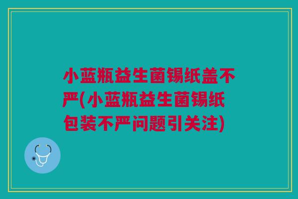 小蓝瓶益生菌锡纸盖不严(小蓝瓶益生菌锡纸包装不严问题引关注) 小蓝瓶益生菌锡纸盖不严(小蓝瓶益生菌锡纸包装不严问题引关注)