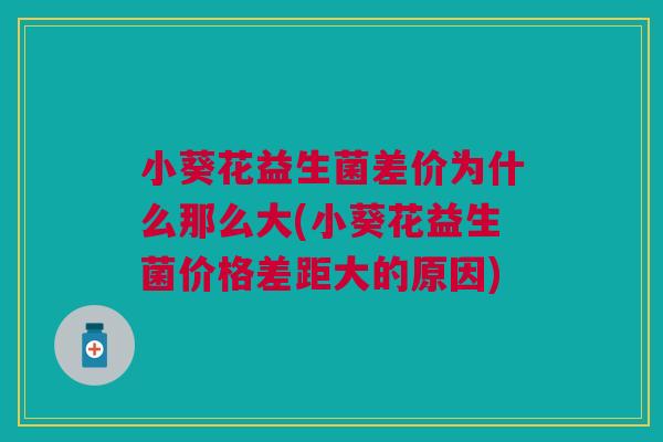 小葵花益生菌差价为什么那么大(小葵花益生菌价格差距大的原因) 小葵花益生菌差价为什么那么大(小葵花益生菌价格差距大的原因)