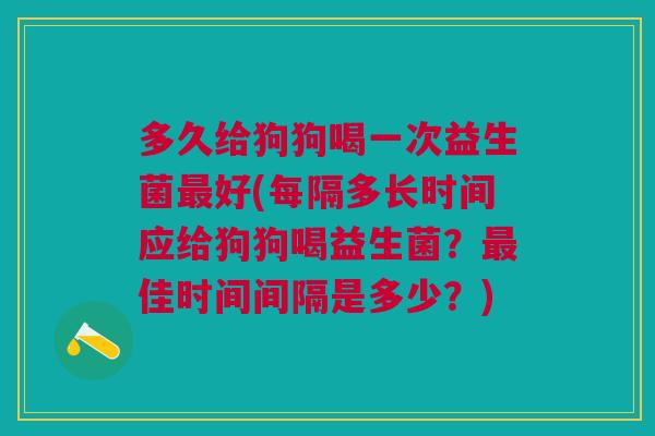 多久给狗狗喝一次益生菌最好(每隔多长时间应给狗狗喝益生菌?最佳时间间隔是多少?)