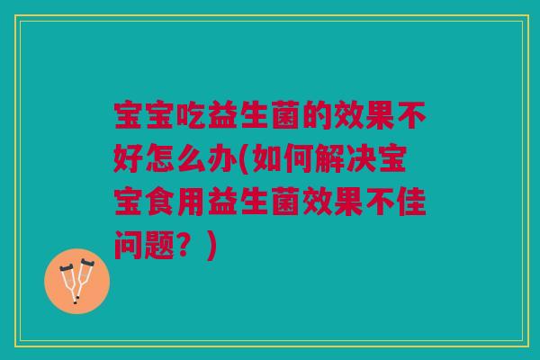 宝宝吃益生菌的效果不好怎么办(如何解决宝宝食用益生菌效果不佳问题?)