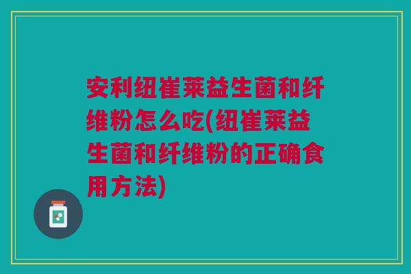 安利纽崔莱益生菌和纤维粉怎么吃(纽崔莱益生菌和纤维粉的正确食用方法)