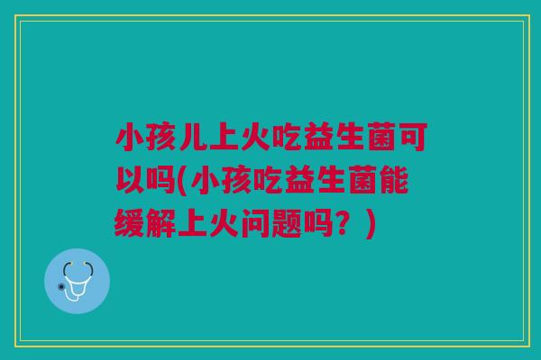 小孩儿上火吃益生菌可以吗(小孩吃益生菌能缓解上火问题吗?)