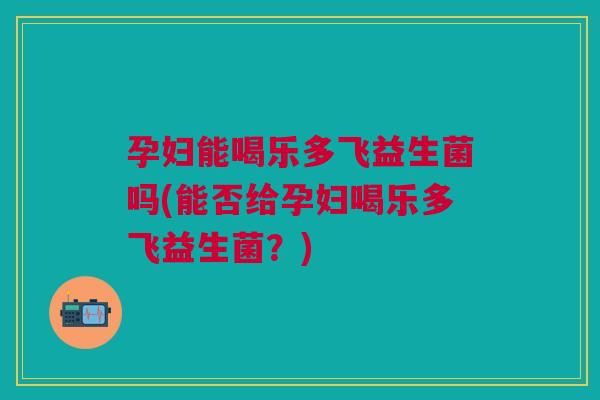 孕妇能喝乐多飞益生菌吗(能否给孕妇喝乐多飞益生菌?) 孕妇能喝乐多飞益生菌吗(能否给孕妇喝乐多飞益生菌?)