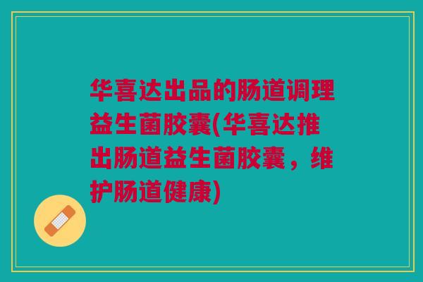 华喜达出品的肠道调理益生菌胶囊(华喜达推出肠道益生菌胶囊,维护肠道健康)