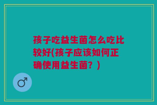 孩子吃益生菌怎么吃比较好(孩子应该如何正确使用益生菌?)