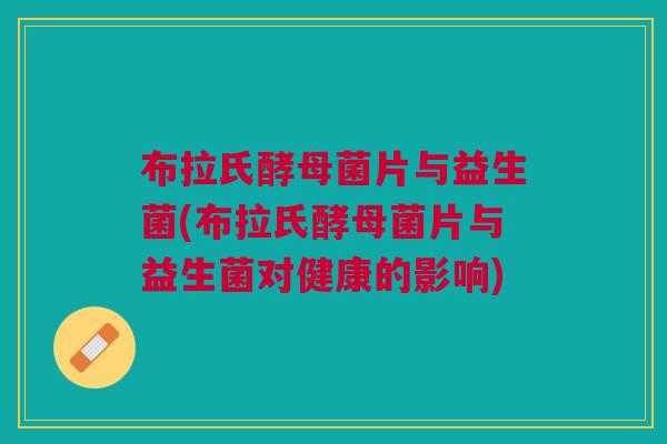 布拉氏酵母菌片与益生菌(布拉氏酵母菌片与益生菌对健康的影响)