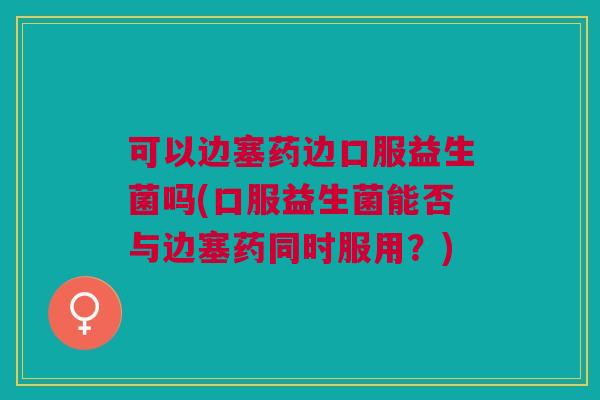 可以边塞药边口服益生菌吗(口服益生菌能否与边塞药同时服用？)