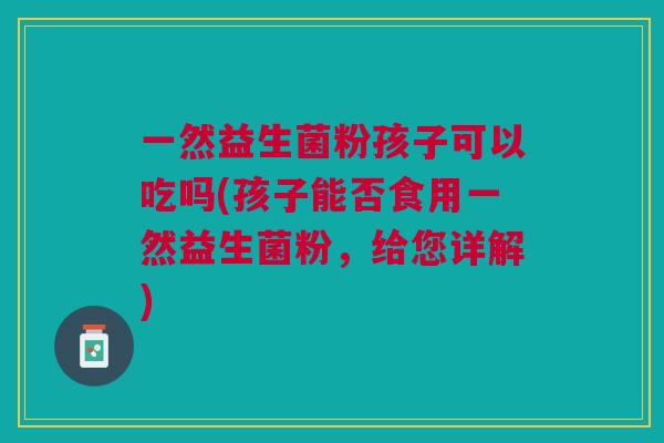 一然益生菌粉孩子可以吃吗(孩子能否食用一然益生菌粉,给您详解)