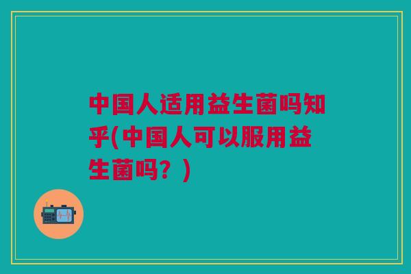 中国人适用益生菌吗知乎(中国人可以服用益生菌吗?)