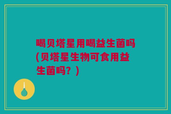 喝贝塔星用喝益生菌吗(贝塔星生物可食用益生菌吗?)