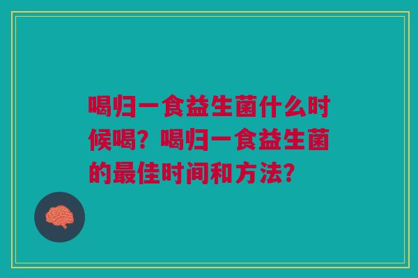喝归一食益生菌什么时候喝?喝归一食益生菌的佳时间和方法? 喝归一食益生菌什么时候喝?喝归一食益生菌的佳时间和方法?