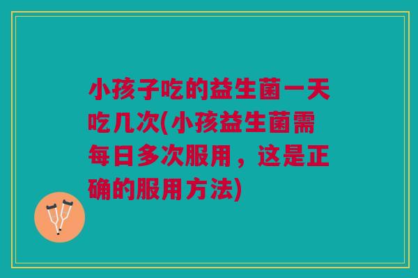 小孩子吃的益生菌一天吃几次(小孩益生菌需每日多次服用，这是正确的服用方法)