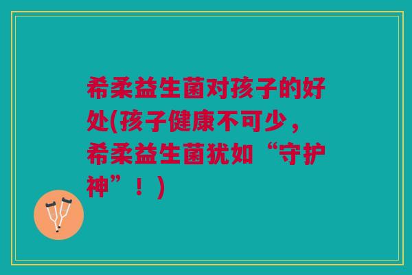 希柔益生菌对孩子的好处(孩子健康不可少,希柔益生菌犹如“守护神”!)