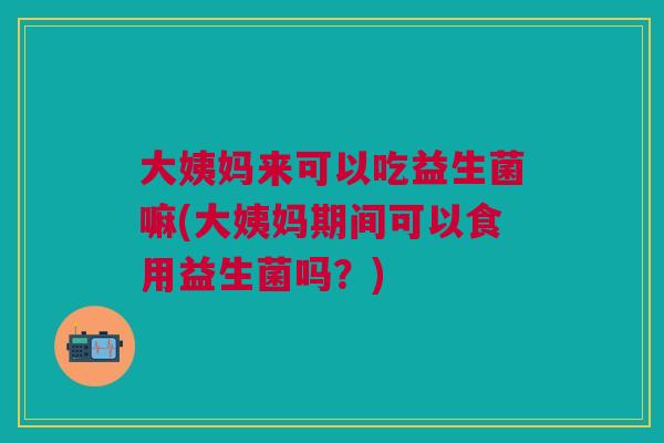 大姨妈来可以吃益生菌嘛(大姨妈期间可以食用益生菌吗?)