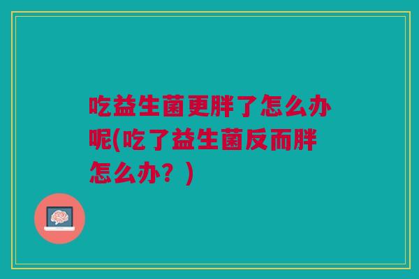 吃益生菌更胖了怎么办呢(吃了益生菌反而胖怎么办？)