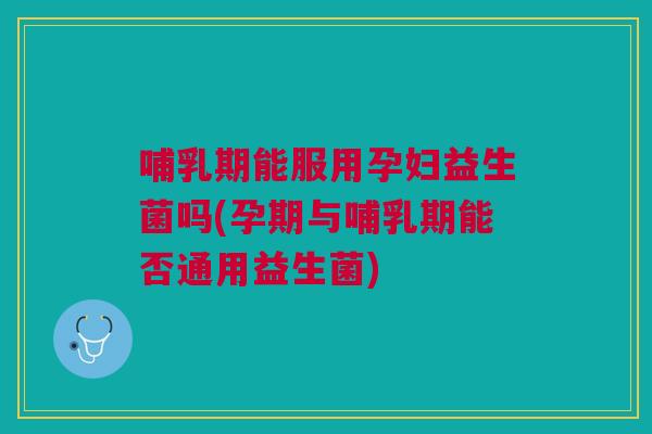 哺乳期能服用孕妇益生菌吗(孕期与哺乳期能否通用益生菌)