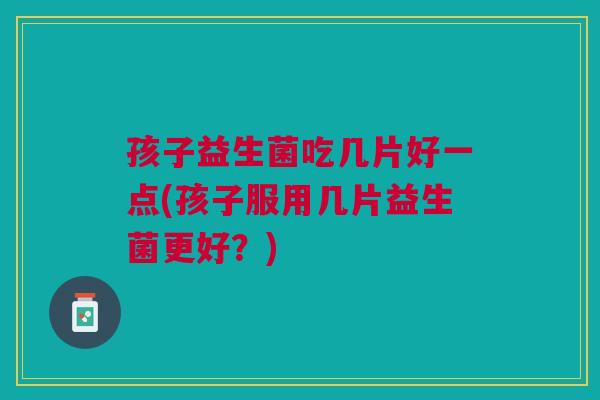 孩子益生菌吃几片好一点(孩子服用几片益生菌更好?)