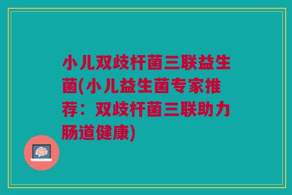 小儿双歧杆菌三联益生菌(小儿益生菌专家推荐:双歧杆菌三联助力肠道健康)