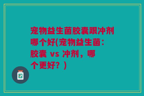宠物益生菌胶囊跟冲剂哪个好(宠物益生菌:胶囊 vs 冲剂,哪个更好?) 宠物益生菌胶囊跟冲剂哪个好(宠物益生菌:胶囊 vs 冲剂,哪个更好?)