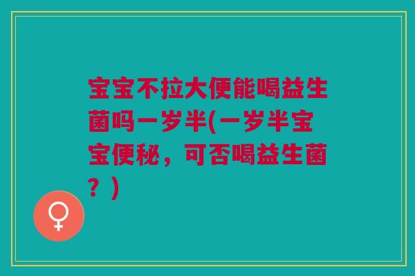 宝宝不拉大便能喝益生菌吗一岁半(一岁半宝宝,可否喝益生菌?) 宝宝不拉大便能喝益生菌吗一岁半(一岁半宝宝,可否喝益生菌?)