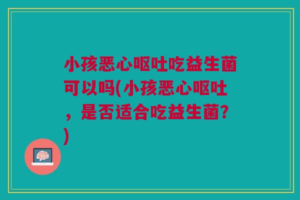 小孩恶心呕吐吃益生菌可以吗(小孩恶心呕吐,是否适合吃益生菌?)