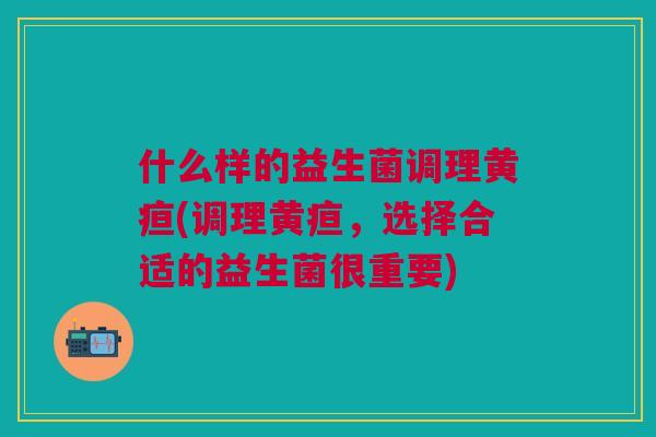 什么样的益生菌调理黄疸(调理黄疸,选择合适的益生菌很重要)