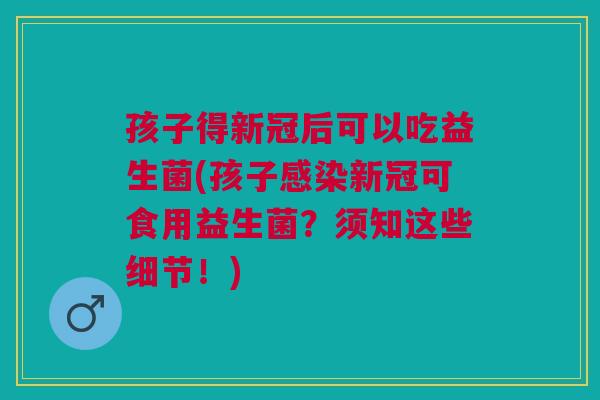 孩子得新冠后可以吃益生菌(孩子新冠可食用益生菌?须知这些细节!) 孩子得新冠后可以吃益生菌(孩子新冠可食用益生菌?须知这些细节!)