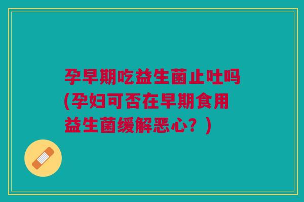 孕早期吃益生菌止吐吗(孕妇可否在早期食用益生菌缓解恶心?)