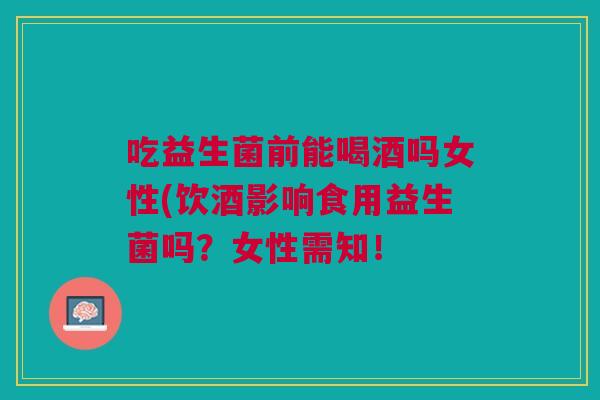 吃益生菌前能喝酒吗女性(饮酒影响食用益生菌吗?女性需知!