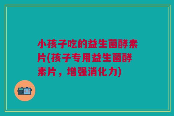 小孩子吃的益生菌酵素片(孩子专用益生菌酵素片,增强消化力) 小孩子吃的益生菌酵素片(孩子专用益生菌酵素片,增强消化力)