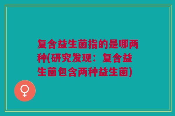 复合益生菌指的是哪两种(研究发现:复合益生菌包含两种益生菌) 复合益生菌指的是哪两种(研究发现:复合益生菌包含两种益生菌)