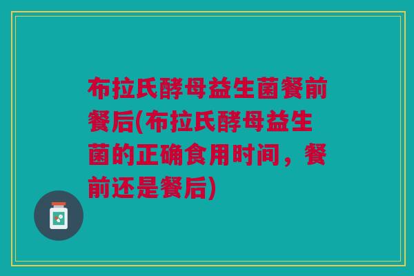 布拉氏酵母益生菌餐前餐后(布拉氏酵母益生菌的正确食用时间,餐前还是餐后)