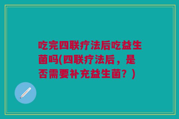 吃完四联疗法后吃益生菌吗(四联疗法后,是否需要补充益生菌?)