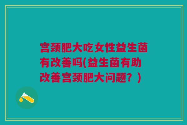 宫颈肥大吃女性益生菌有改善吗(益生菌有助改善宫颈肥大问题?)