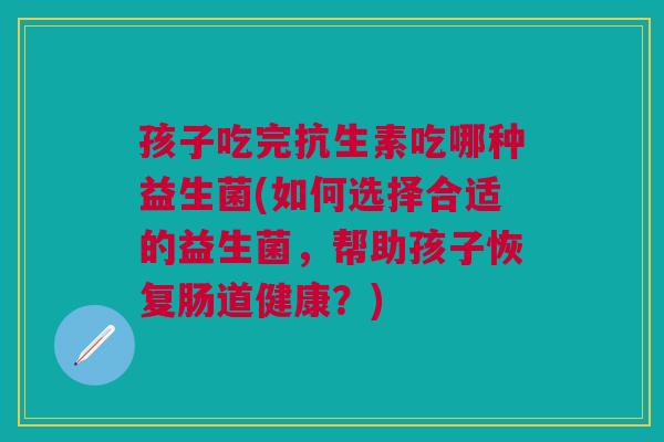 孩子吃完抗生素吃哪种益生菌(如何选择合适的益生菌,帮助孩子恢复肠道健康?)