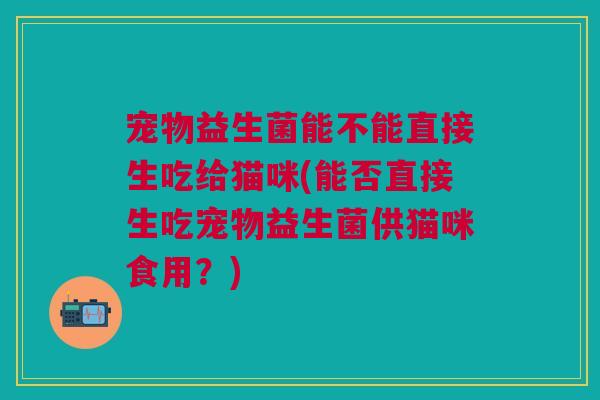 宠物益生菌能不能直接生吃给猫咪(能否直接生吃宠物益生菌供猫咪食用?)