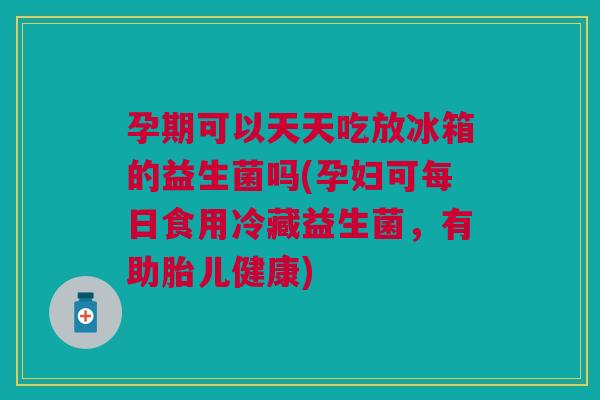 孕期可以天天吃放冰箱的益生菌吗(孕妇可每日食用冷藏益生菌,有助胎儿健康)