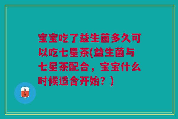 宝宝吃了益生菌多久可以吃七星茶(益生菌与七星茶配合,宝宝什么时候适合开始?)