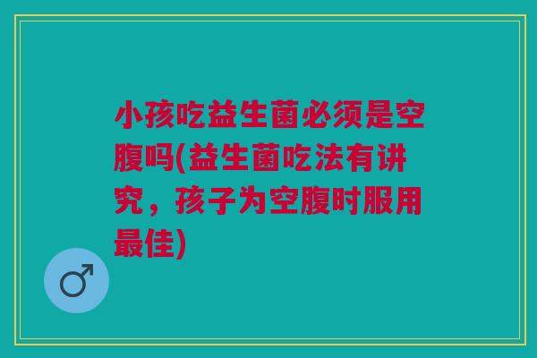 小孩吃益生菌必须是空腹吗(益生菌吃法有讲究,孩子为空腹时服用最佳)