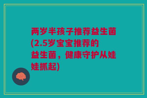 两岁半孩子推荐益生菌(2.5岁宝宝推荐的益生菌,健康守护从娃娃抓起) 两岁半孩子推荐益生菌(2.5岁宝宝推荐的益生菌,健康守护从娃娃抓起)