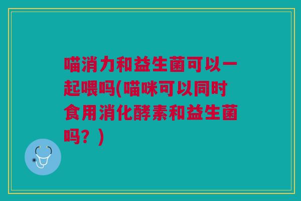 喵消力和益生菌可以一起喂吗(喵咪可以同时食用消化酵素和益生菌吗?)