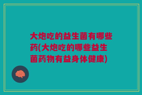 大炮吃的益生菌有哪些药(大炮吃的哪些益生菌药物有益身体健康)