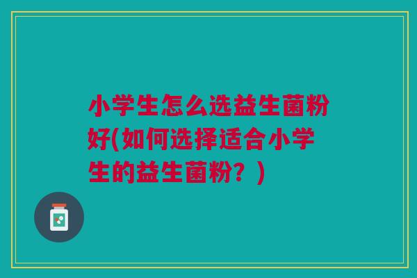 小学生怎么选益生菌粉好(如何选择适合小学生的益生菌粉?)