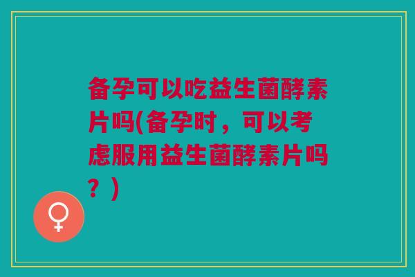 备孕可以吃益生菌酵素片吗(备孕时,可以考虑服用益生菌酵素片吗?)