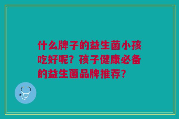 什么牌子的益生菌小孩吃好呢?孩子健康必备的益生菌品牌推荐? 什么牌子的益生菌小孩吃好呢?孩子健康必备的益生菌品牌推荐?
